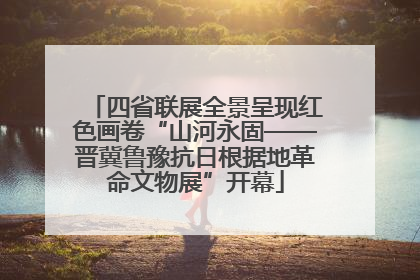四省联展全景呈现红色画卷“山河永固——晋冀鲁豫抗日根据地革命文物展”开幕